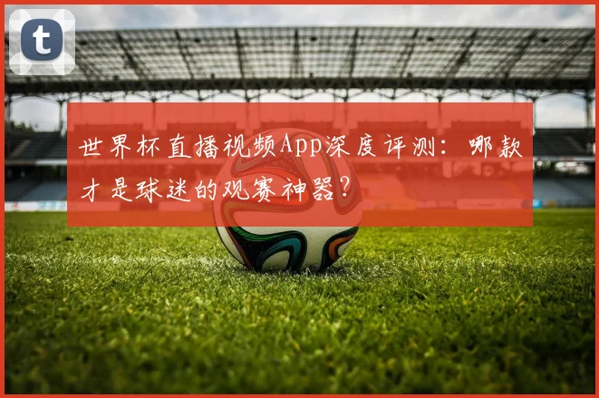 世界杯直播视频App深度评测:哪款才是球迷的观赛神器?