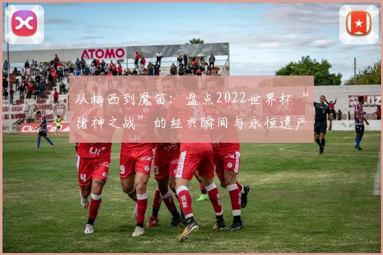 从梅西到魔笛:盘点2022世界杯“诸神之战”的经典瞬间与永恒遗产