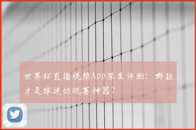 世界杯直播视频App深度评测:哪款才是球迷的观赛神器?