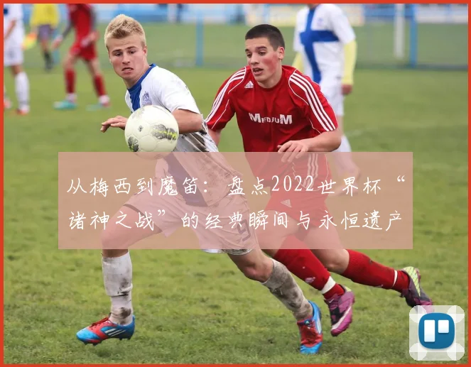 从梅西到魔笛:盘点2022世界杯“诸神之战”的经典瞬间与永恒遗产