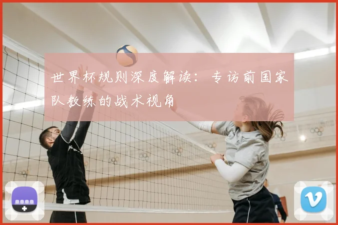 世界杯规则深度解读：专访前国家队教练的战术视角