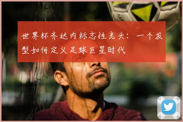 世界杯齐达内标志性光头：一个发型如何定义足球巨星时代
