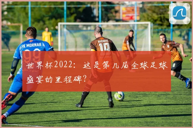 世界杯2022:这是第几届全球足球盛宴的里程碑?