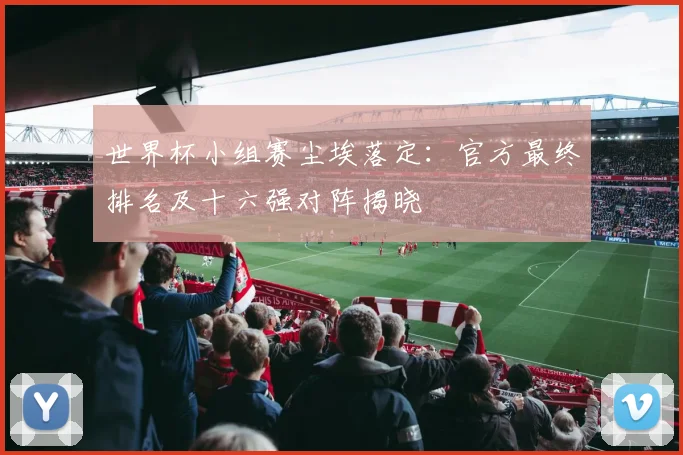 世界杯小组赛尘埃落定：官方最终排名及十六强对阵揭晓