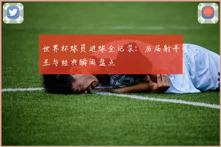 世界杯球员进球全记录:历届射手王与经典瞬间盘点