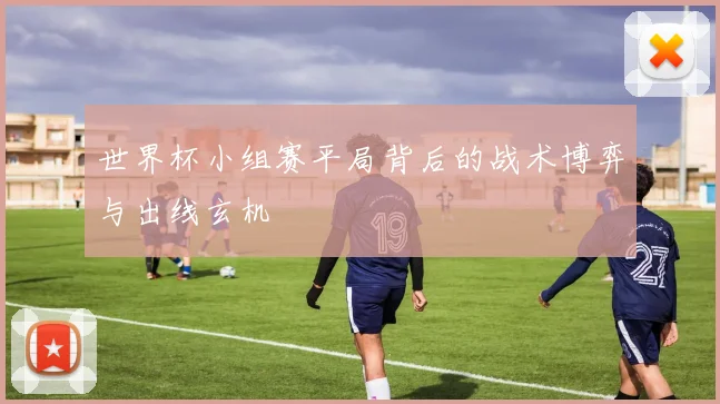 世界杯小组赛平局背后的战术博弈与出线玄机