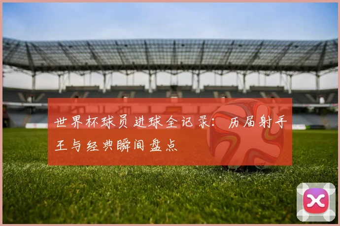 世界杯球员进球全记录:历届射手王与经典瞬间盘点