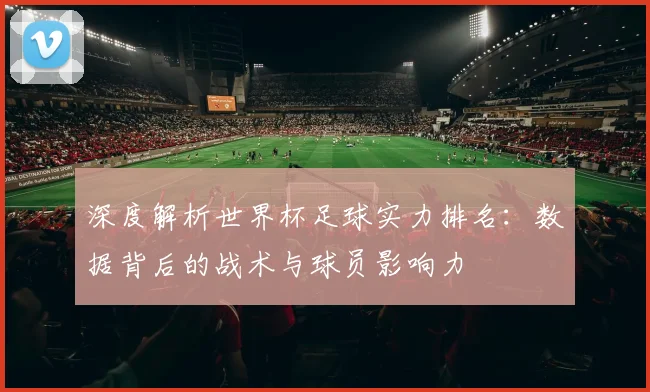 深度解析世界杯足球实力排名：数据背后的战术与球员影响力
