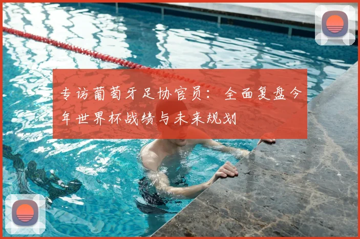 专访葡萄牙足协官员:全面复盘今年世界杯战绩与未来规划
