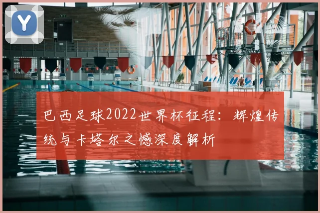 巴西足球2022世界杯征程：辉煌传统与卡塔尔之憾深度解析