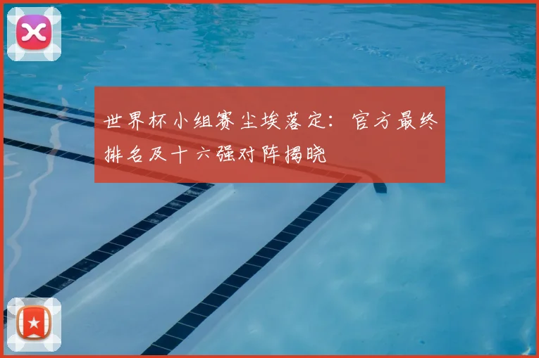 世界杯小组赛尘埃落定:官方最终排名及十六强对阵揭晓