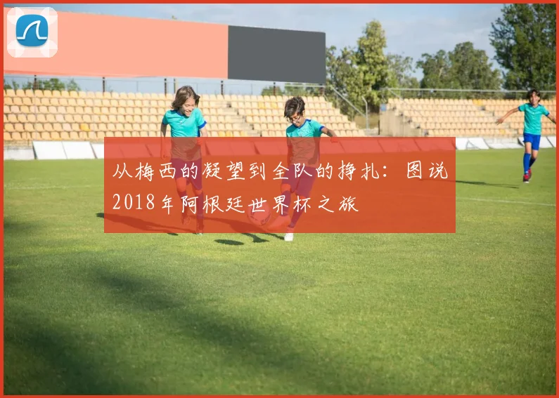 从梅西的凝望到全队的挣扎:图说2018年阿根廷世界杯之旅