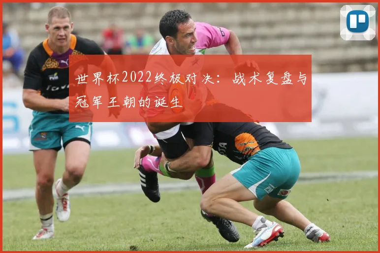 世界杯2022终极对决:战术复盘与冠军王朝的诞生
