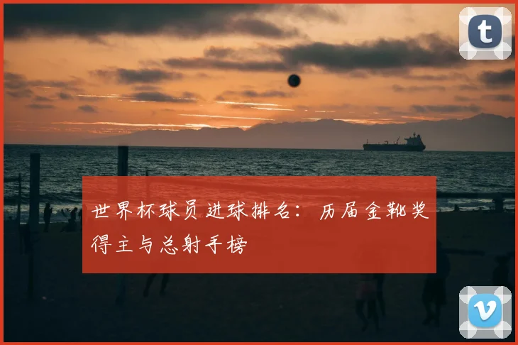 世界杯球员进球排名：历届金靴奖得主与总射手榜