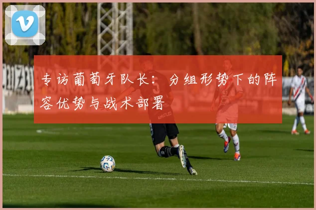 专访葡萄牙队长：分组形势下的阵容优势与战术部署