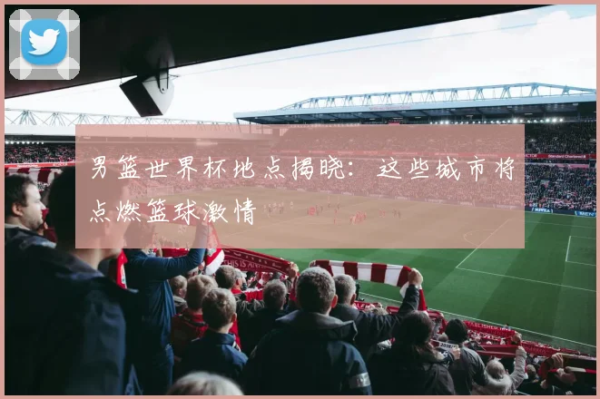 男篮世界杯地点揭晓：这些城市将点燃篮球激情